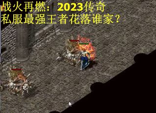 战火再燃：2023传奇私服最强王者花落谁家？